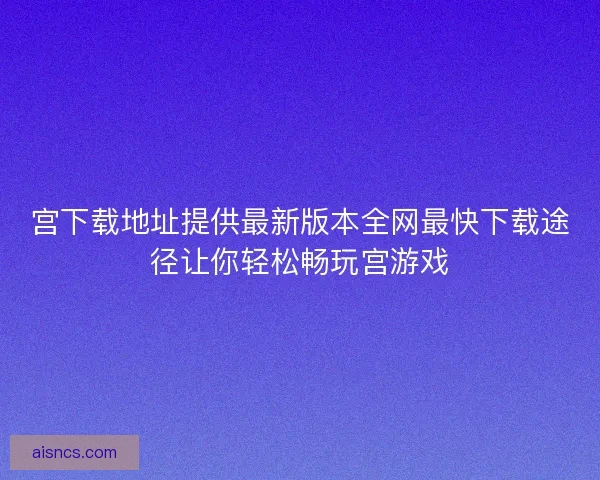 宫下载地址提供最新版本全网最快下载途径让你轻松畅玩宫游戏