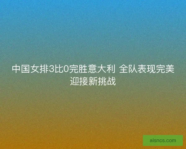 中国女排3比0完胜意大利 全队表现完美迎接新挑战