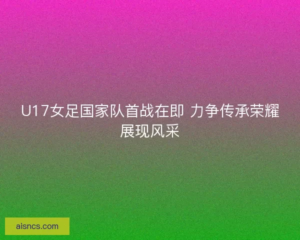 U17女足国家队首战在即 力争传承荣耀展现风采