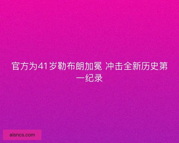 官方为41岁勒布朗加冕 冲击全新历史第一纪录