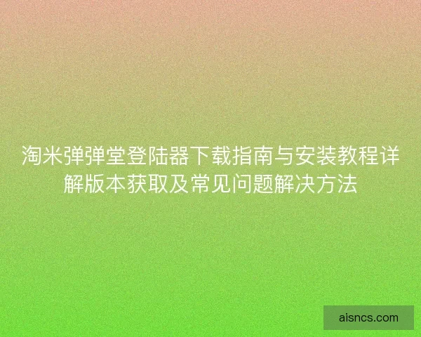 淘米弹弹堂登陆器下载指南与安装教程详解版本获取及常见问题解决方法