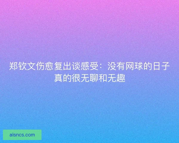 郑钦文伤愈复出谈感受：没有网球的日子真的很无聊和无趣