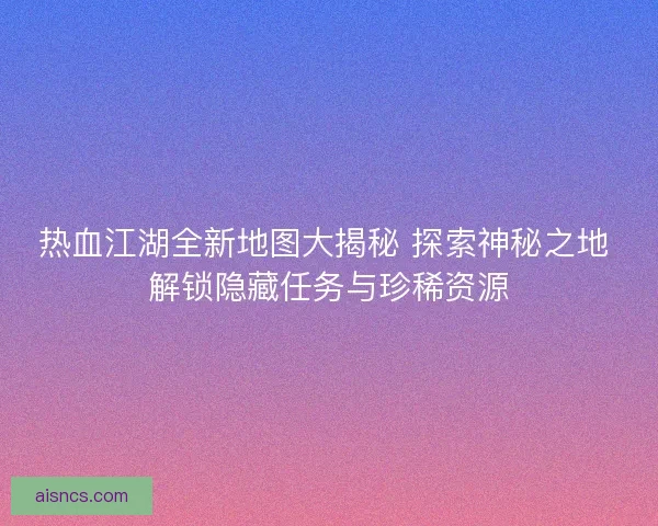 热血江湖全新地图大揭秘 探索神秘之地 解锁隐藏任务与珍稀资源