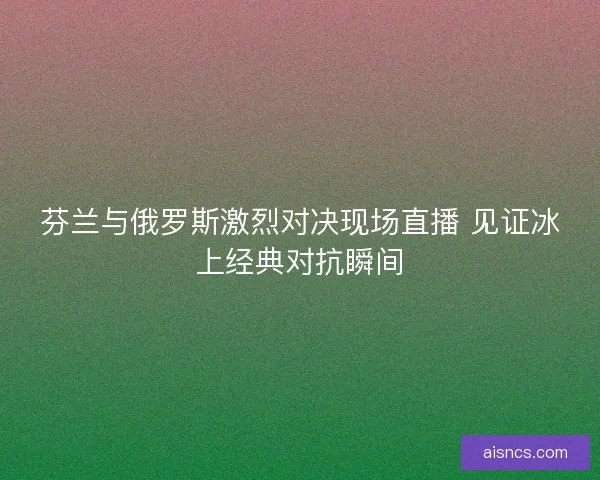 芬兰与俄罗斯激烈对决现场直播 见证冰上经典对抗瞬间