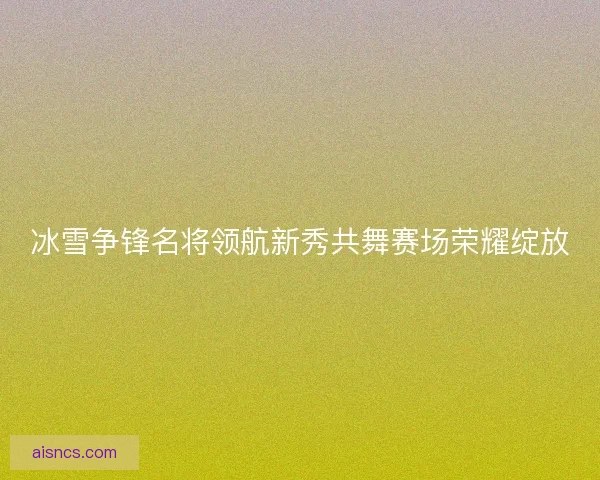 冰雪争锋名将领航新秀共舞赛场荣耀绽放